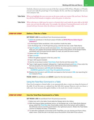 Working with Data and Macros 157
Similarly, whenever you want to use one of the four constants (#All, #Data, #Headers, or #Totals),
you just start with the pound sign #. Excel displays the list, and then you highlight the one you
want and press Tab.
Take Note When you highlight the entry you want on the menu, make sure to press Tab, not Enter. The Enter
key tells Excel the formula is complete, and at this point, it’s often not.
Take Note When referring to a field name by name in a formula that’s used inside the same table as the field
name, you can omit the table name. For example, the reference Customers[Surname] can be sub-
stituted with just Surname when the reference is inside the Customers table.
STEP BY STEP	 Define a Title for a Table
GET READY. USE the workbook from the previous exercise.
1. SAVE the workbook in the Excel Lesson 9 folder as 09 Pet Pharma Sales August
Solution 3.
2. In the August Sales worksheet, click anywhere inside the table.
3. On the Design tab, in the Properties group, click the text box under Table Name.
4. Type DrugSales (all one word) and press Enter. You have given a name to the table.
Now you can replace the strange-looking formulas at the bottom of the August Sales
worksheet with formulas that are easier to read, yet yield the same results.
5. Select cell D97 (Total Sales).
6. Type =sum(Dr
7. When DrugSales appears in the list, press Tab.
8. Type [ (left square bracket).
9. Use the arrow keys to select Total Sales from the list and then press Tab.
10. Type ] (right square bracket), followed by ) (right parenthesis) and Enter. If you enter the
formula properly, the result should be identical to what was there before.
11. Replace the formula in cell D98 with the following:
	 =SUMIF(DrugSales[To treat],”Dog”,DrugSales[Total Sales])
12. Replace the formula in cell D99 with one based on the formula in D98, but searching for
Cat instead of Dog.
PAUSE. SAVE the workbook and LEAVE it open for the next exercise.
Using the Total Row Command in a Table
Once Excel recognizes a formal table, it can automatically place a totals row along the bottom of
the table. It’s not the same as a subtotal row that falls after a group. However, once you choose a
table style, Excel automatically applies boldface to the totals row to make it stand out.
STEP BY STEP	 Use the Total Row Command in a Table
GET READY. USE the workbook from the previous exercise.
1. Select any cell in the table. Excel adds the Design tab to the ribbon.
2. With the August Sales worksheet active, on the Design tab, in the Table Style Options
group, select the Total Row box. Excel adds a total row to the bottom with a label in
the leftmost column and the grand total in the rightmost column. Widen the Total Sales
column to display the data, if necessary.
3. To add other subtotals or formulas to the Total Row, you can choose one from a drop-
down menu. Click the cell in the total row at the bottom of the Item Price column.
 