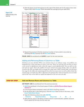 Lesson 9158
4. Click the down arrow that appears to the right of the blank cell. In the popup menu (see
Figure 9-29), click Average. Excel calculates the average price per sales item.
5. Repeat the process to find the maximum number of items sold in one order by
choosing the Max function for the No. Sold column.
PAUSE. SAVE the workbook and LEAVE it open for the next exercise.
Adding and Removing Rows or Columns in a Table
Databases are never finished. When you maintain data in an ordinary range, one problem you
frequently face is how and where to insert a new row. There’s no rule that says you have to insert
a new record in alphabetical order, when the range is sorted alphabetically. You can add it to the
end and sort again. Here’s the problem: If you’ve named your range already, when you add the
record to the end, you might need to reassign the range name. With a formal table, not only does
the range for the table stay named properly, but when you insert rows (as well as delete them) the
named range covered by the table is adjusted to fit automatically. And any formulas you use inside
each of the rows in the table are copied and adjusted to the new rows you add.
STEP BY STEP	 Add and Remove Rows and Columns in a Table
GET READY. USE the workbook from the previous exercise.
1. SAVE the workbook in the Excel Lesson 9 folder as 09 Pet Pharma Sales August
Solution 4.
2. In the August Sales worksheet, select cell A88 (in the Drug column).
3. On the Home tab, in the Cells group, click the Insert down arrow. In the menu, click
Insert Table Rows Above.
4. Type the following values into cells A88:F88:
	 Soloxine	 Hyperthyroidism	 Dog or Cat	 7	 20	 2
5. Note that the value in the Items on Hand column is automatically updated, because
Excel copied the formula into the new row.
Figure 9-29
Adding formulas to the
total row
 