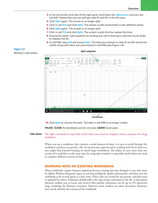 Overview 7
3. In the horizontal scroll bar of the right pane, hold down the right arrow until you see
cell AA1. Notice that you can still see cells A1 and B1 in the left pane.
4. Click Split again. The screen is no longer split.
5. Click in cell A17 and click Split. The screen is split horizontally in two different panes.
6. Click Split again. The screen is no longer split.
7. Click in cell F14 and click Split. The screen is split into four panes this time.
8. Choose the lower-right quadrant by clicking any cell in that pane, and then scroll down
to display row 40.
9. In cell H40, type 236 and press Enter. The data you entered in cells A1 and B1 should be
visible along with what you just entered in cell H40 (see Figure 1-6).
Split command
Scroll bars
10. Click Split to remove the split. The data in cell H40 is no longer visible.
PAUSE. CLOSE the workbook and do not save. LEAVE Excel open.
Take Note The Split command is especially useful when you need to compare various portions of a long
worksheet.
When you use a worksheet that contains a small amount of data, it is easy to scroll through the
worksheet and focus on specific cells. As you become experienced in working with Excel, however,
you might find yourself working on much larger worksheets. The ability to view more than one
section of a worksheet at the same time by using split windows is especially useful when you need
to compare different sections of data.
WORKING WITH AN EXISTING WORKBOOK
Many workbooks require frequent updating because existing data has changed or new data must
be added. Workers frequently open an existing workbook, update information, and then save the
workbook to be revised again at a later time. Often, files are created by one person, and then used
or updated by others. Filenames should reflect the type of data contained in the file. A descriptive
filename enables you to locate and retrieve files quickly. Filenames can be up to 255 characters
long, including the filename extension. However, most workers use short descriptive filenames
that clearly identify the content of the workbook.
Figure 1-6
Working in a split window
 