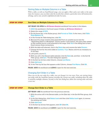 Working with Data and Macros 161
Sorting Data on Multiple Columns in a Table
With a table, as with an AutoFiltered range, you can apply a filter and a sort order at the same
time; for instance, you can show only the records that contain a particular entry (all motorcycles,
all dogs, and so on), sorted in alphabetical order by name.
STEP BY STEP	 Sort Data on Multiple Columns in a Table
GET READY. RE-OPEN the 09 Owners Solution workbook from earlier in this lesson.
1. SAVE the workbook in the Excel Lesson 9 folder as 09 Owners Solution 2.
2. Select the range A1:G73.
3. On the Home tab, in the Styles group, click Format as Table. In the menu, click Table
Style Medium 14.
4. In the Format As Table dialog box, click OK.
5. Because this range contains data appended from an outside source (see the
“Appending Data to a Worksheet” section earlier in this lesson), the query data related
to that outside source is still attached to the range. Click Yes in the dialog box to have
Excel remove those connections.
6. With the table still selected, click in the Name box and rename the table Owners.
7. Change the font for the entire table to Cambria, 11 pt. Resize columns as necessary to
fit the data.
8. Left-justify column G.
9. With any cell in the Owners table selected, click the Data tab, and then in the Sort &
Filter group, click Sort. The Sort dialog box appears.
10. In the Sort by list box under Column, choose Last Name.
11. Click Add Level.
12. In the Then by list box that appears under Column, choose First Name. Click OK.
PAUSE. SAVE the workbook and LEAVE it open for the next exercise.
Changing Sort Order in a Table
Once you set the sort order for a table, you can change it in two ways. First, any sorting choice
you make with the AutoFilter buttons overrides the current sort order, including when the table
is sorted by multiple columns. Second, in the Sort dialog box, delete the existing order and enter
a new one.
STEP BY STEP	 Change Sort Order in a Table
GET READY. USE the workbook from the previous exercise.
1. With the active cell in the Owners table, on the Data tab, in the Sort & Filter group, click
Sort.
2. In the Sort dialog box, click Delete Level and then click Delete Level again, to remove
the existing sort order.
3. Click Add Level.
4. In the Sort by list box that appears, click ZIP. Click OK.
PAUSE. SAVE the workbook and LEAVE it open for the next exercise.
 