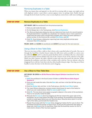 Lesson 9162
Removing Duplicates in a Table
When you import data and append it to the end of an existing table or range, you might end up
with duplicate entries—cases where a person appears twice, or perhaps more. Rather than go
through the list by hand, Excel has a way to excise duplicate entries from a table more intelligently.
STEP BY STEP	 Remove Duplicates in a Table
GET READY. USE the workbook from the previous exercise.
1. Click any cell inside the table.
2. On the Design tab, in the Tools group, click Remove Duplicates.
3. The Remove Duplicates dialog box lets you determine how much of a record needs to
be duplicated before it qualifies as a duplicate. For instance, two or more customers
might have the same name, though they probably don’t share the same address or
phone number. In the Columns list, uncheck City, State, and ZIP.
4. Click OK. Excel shows a dialog box reporting how many duplicate entries were
removed. Click OK to dismiss.
PAUSE. SAVE and CLOSE the workbook and LEAVE Excel open for the next exercise.
Using a Slicer to View Table Data
There are two ways to filter a table so that it shows only a specified subset of records. One way is
through the AutoFilter. Another feature makes the table more easily accessible to a novice user.
It’s called the slicer, and it’s a selection panel that floats above a worksheet (the way a chart does).
This panel includes buttons labeled with each of the contents of one of the columns in the table.
When you click a button, the table is filtered to show only rows that match the selection. When
designing the worksheet, each slicer is like a window with a title bar. You can relocate a slicer by
dragging it by its title bar. Each slicer also has white handles along its edges. You drag one of these
handles to resize the slicer in the direction you’re dragging.
STEP BY STEP	 Use a Slicer to View Table Data
GET READY. RE-OPEN the 09 Pet Pharma Sales August Solution 4 workbook for this
lesson.
1. SAVE the workbook in the Excel Lesson 9 folder as 09 Pet Pharma Sales August
Solution 5.
2. Click any cell inside the table. Click the Data tab, and then in the Sort & Filter group,
click Clear.
3. Click the Design tab, and then in the Tools group, click the Insert Slicer button.
4. The Insert Slicers dialog box contains empty check boxes for each of the fields for
which you can create buttons. Click For use on and To treat.
5. Click OK. The two slicer tools appear as graphic objects in the center of the worksheet.
They’re not actually inside the table.
6. Relocate the For use on slicer by dragging its title bar toward the upper right of the
worksheet. As you drag toward the edge of the window, the worksheet automatically
scrolls to reveal space where you can drop the slicer. Drop the slicer when it’s to the
right of the table, just beneath the headers row.
7. Repeat the process with the To treat slicer, dragging it below the For use on slicer. The
worksheet should look similar to Figure 9-32. To see just the treatments that apply to
dogs only, click Dog on the To treat slicer. Note that the AutoFilter button for the To
treat column shows a filter has been applied.
 