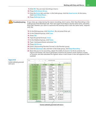 Working with Data and Macros 165
9. Click OK. You are now recording a macro.
10. Press Shift+Down Arrow.
11. Click the Home tab, and then in the Cells group, click the Insert arrow. In the menu,
click Insert Sheet Rows.
12. Press Shift+Up Arrow.
Troubleshooting If you mess up a step during the macro recording, don’t worry. Click Stop Recording in the
Code group of the Developer tab. Then start again from Step 6. Use the same name, and when
Excel asks whether you want to overwrite the existing macro with the same name, respond
with Yes.
13. In the Editing group, click AutoSum. Do not press Enter yet.
14. In the Clipboard group, click Copy.
15. Press Tab.
16. Type the partial formula =max(
17. In the Clipboard group, click Paste.
18. Type ) (end parenthesis) and press Tab.
19. Press Left Arrow.
20. Click $ (Accounting Number Format) in the Number group.
21. Click the Developer tab, and then in the Code group, click Stop Recording.
22. Now that you’re not recording, adjust the width of column E to fit its contents. As
Figure 9-34 shows, the macro generates a total for the bottom of the arbitrary cluster
of records, and also tabulates the highest value in that cluster in the cell adjacent to the
subtotal.
Custom subtotals generated with macro
Figure 9-34
Custom subtotals generated
with macro
 
