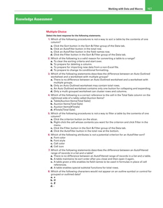 Working with Data and Macros 167
Knowledge Assessment
Multiple Choice
Select the best response for the following statements.
1. Which of the following procedures is not a way to sort a table by the contents of one
column?
a. Click the Sort button in the Sort & Filter group of the Data tab.
b. Click an AutoFilter button in the total row.
c. Click an AutoFilter button in the field names row.
d. Click the Filter button in the Sort & Filter group of the Data tab.
2. Which of the following is a valid reason for converting a table to a range?
a. To clear the sorting criteria and start over.
b. To prepare for deleting a column.
c. To prepare for importing new data from a non-Excel file.
d. To prepare to change its conditional formatting.
3. Which of the following statements describes the difference between an Auto Outlined
worksheet and a worksheet with multiple groups?
a. There is no difference between an Auto Outlined worksheet and a worksheet with
multiple groups.
b. Only an Auto Outlined worksheet may contain total rows.
c. An Auto Outlined worksheet contains only one button for collapsing and expanding.
d. Only a multi-grouped worksheet can cluster rows and columns.
4. Which of the following is a correct reference to the cell in the Total Sale column on the
rightmost side of a table called Auction Items?
a. Table[Auction Items(Total Sale)]
b. Auction Items(Total Sale)
c. Auction Items[#Totals]
d. #Totals[Total Sale]
5. Which of the following procedures is not a way to filter a table by the contents of one
column?
a. Click the criterion button on the slicer.
b. Right-click the cell whose contents you want for the criterion and click Filter in the
menu.
c. Click the Filter button in the Sort & Filter group of the Data tab.
d. Click the AutoFilter button in the total row at the bottom.
6. Which of the following attributes is not a potential criterion for an AutoFilter sort?
a. Font color
b. Font style
c. Cell color
d. Cell icon
7. Which of the following statements describes the difference between an AutoFiltered
range of records in a list and a table?
a. There is no difference between an AutoFiltered range of records in a list and a table.
b. A table maintains its sort order after you close and then open it again.
c. A table given a title enables its field names to be used in formulas in place of cell
references.
d. A table enables special subtotal functions for total rows.
8. Which of the following characters would not appear on an outline symbol or control for
grouped or outlined data?
a. +
b. @
c. 2
d. -
 