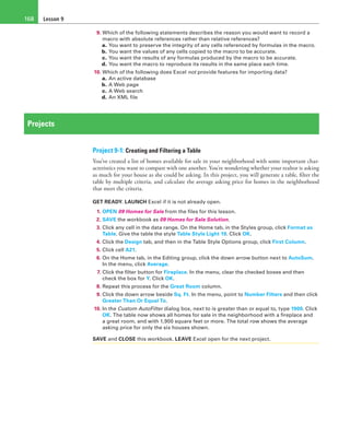 Lesson 9168
9. Which of the following statements describes the reason you would want to record a
macro with absolute references rather than relative references?
a. You want to preserve the integrity of any cells referenced by formulas in the macro.
b. You want the values of any cells copied to the macro to be accurate.
c. You want the results of any formulas produced by the macro to be accurate.
d. You want the macro to reproduce its results in the same place each time.
10. Which of the following does Excel not provide features for importing data?
a. An active database
b. A Web page
c. A Web search
d. An XML file
Projects
Project 9-1: Creating and Filtering a Table
You’ve created a list of homes available for sale in your neighborhood with some important char-
acteristics you want to compare with one another. You’re wondering whether your realtor is asking
as much for your house as she could be asking. In this project, you will generate a table, filter the
table by multiple criteria, and calculate the average asking price for homes in the neighborhood
that meet the criteria.
GET READY. LAUNCH Excel if it is not already open.
1. OPEN 09 Homes for Sale from the files for this lesson.
2. SAVE the workbook as 09 Homes for Sale Solution.
3. Click any cell in the data range. On the Home tab, in the Styles group, click Format as
Table. Give the table the style Table Style Light 19. Click OK.
4. Click the Design tab, and then in the Table Style Options group, click First Column.
5. Click cell A21.
6. On the Home tab, in the Editing group, click the down arrow button next to AutoSum.
In the menu, click Average.
7. Click the filter button for Fireplace. In the menu, clear the checked boxes and then
check the box for Y. Click OK.
8. Repeat this process for the Great Room column.
9. Click the down arrow beside Sq. Ft. In the menu, point to Number Filters and then click
Greater Than Or Equal To.
10. In the Custom AutoFilter dialog box, next to is greater than or equal to, type 1900. Click
OK. The table now shows all homes for sale in the neighborhood with a fireplace and
a great room, and with 1,900 square feet or more. The total row shows the average
asking price for only the six houses shown.
SAVE and CLOSE this workbook. LEAVE Excel open for the next project.
 