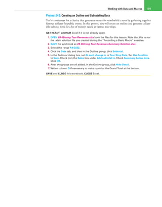 Working with Data and Macros 169
Project 9-2: Creating an Outline and Subtotaling Data
You’re a volunteer for a charity that generates money for worthwhile causes by gathering together
famous athletes for public events. In this project, you will create an outline and generate collaps-
ible subtotal rows for a list of moneys raised at various tour stops.
GET READY. LAUNCH Excel if it is not already open.
1. OPEN 09 4Strong Tour Revenues.xlsx from the files for this lesson. Note that this is not
the .xlsm solution file you created during the “Recording a Basic Macro” exercise.
2. SAVE the workbook as 09 4Strong Tour Revenues Summary Solution.xlsx.
3. Select the range A4:D232.
4. Click the Data tab, and then in the Outline group, click Subtotal.
5. In the Subtotal dialog box, set At each change in to Tour Stop Date. Set Use function
to Sum. Check only the Sales box under Add subtotal to. Check Summary below data.
Click OK.
6. After the groups are all added, in the Outline group, click Hide Detail.
7. Widen column D if necessary to make room for the Grand Total at the bottom.
SAVE and CLOSE this workbook. CLOSE Excel.
 