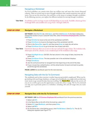 Lesson 18
Navigating a Worksheet
An Excel worksheet can contain more than one million rows and more than sixteen thousand
columns. There are several ways to move through worksheets that contain numerous rows and col-
umns. You can use the arrow keys, the scroll bars, or the mouse to navigate through a worksheet.
In the following exercises, you explore the different methods for moving through a worksheet.
Take Note A worksheet can be very large or quite small depending on your needs. Available columns go from
A through XFD, and available rows can go from 1 through 1,048,576.
STEP BY STEP	 Navigate a Worksheet
GET READY. Click the File tab, click Open, and then click Browse. In the Open dialog box,
choose the location of your Lesson01 data files, select 01 Contoso Employee Info, and then
click Open.
1. Press Ctrl+End to move to the end of the worksheet (cell D27).
2. Press Ctrl+Home to move to the beginning of the worksheet (cell A1).
3. Click in the Name Box, type A3, and then press Enter to make the cell active.
4. Press Ctrl+Down Arrow to go to the last row of data (cell A27).
Take Note Ctrl+Arrow shortcuts allow you to move to the start and end of ranges of data. The worksheet title,
which spans all of the columns, is not considered part of the worksheet’s data range.
5. Press Ctrl+Right Arrow. Cell D27, the last column in the range of data, becomes the
active cell.
6. Press Ctrl+Down Arrow. The last possible row in the worksheet displays.
7. Press Ctrl+Home.
8. Use the vertical scroll bar to navigate from the beginning to the end of the data.
9. If your mouse has a wheel button, roll the wheel button forward and back to quickly
scroll through the worksheet.
PAUSE. LEAVE the workbook open for the next exercise.
Navigating Data with the Go To Command
The workbook used in these exercises is neither long nor particularly complicated. When you be-
gin dealing with much larger databases, or longer sets of workbooks, you might wish you had some
easier means to get around the data than just scrolling. The Name Box indicates the current cell
you are in as well as gives you the opportunity to name the cell or a range. The Go To command
can take you to particular points in a worksheet, including cells and cell ranges that you name
yourself.
STEP BY STEP	 Navigate Data with the Go To Command
GET READY. USE the 01 Contoso Employee Info workbook from the previous exercise.
1. Select cell A17.
2. In the Name Box to the left of the formula bar, select A17.
3. Delete A17, type MedAssts, and then press Enter.
4. Select cell M11.
5. On the Home tab, in the Editing group, click Find & Select. Click Go To. The Go To
dialog box appears (see Figure 1-7).
 