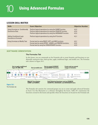 170
Using Advanced Formulas
10
170
LESSON SKILL MATRIX
Skills Exam Objective Objective Number
Using Formulas to Conditionally
Summarize Data
Perform logical operations by using the SUMIF function.
Perform logical operations by using the COUNTIF function.
Perform logical operations by using the AVERAGEIF function.
4.2.2
4.2.4
4.2.3
Adding Conditional Logic
Functions to Formulas
Perform logical operations by using the IF function. 4.2.1
Using Formulas to Modify Text Format text by using RIGHT, LEFT, and MID functions.
Format text by using UPPER, LOWER, and PROPER functions.
Format text by using the CONCATENATE function.
4.3.1
4.3.2
4.3.3
SOFTWARE ORIENTATION
The Formulas Tab
In this lesson, you use commands on the Formulas tab to create formulas and functions to con-
ditionally summarize data, look up data, apply conditional logic, and modify text. The Formulas
tab is shown in Figure 10-1.
Create and use named
ranges in formulas.
Find statistical functions such as COUNTIF,
COUNTIFS, AVERAGEIF, and AVERAGEIFS here.
Math & Trig contains
SUMIF and SUMIFS.
Use to create VLOOKUP
and HLOOKUP functions.
Use to apply conditional
logic (IF, AND, OR). Use to modify text.
Figure 10-1
The Formulas tab
The Formulas tab contains the command groups you use to create and apply advanced formulas
in Excel. Use this illustration as a reference throughout the lesson. Table 10-1 summarizes the
functions covered in this lesson and specifies where the functions are located on the Formulas tab.
 