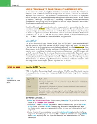 Lesson 10172
USING FORMULAS TO CONDITIONALLY SUMMARIZE DATA
As you learned in Lesson 4, “Using Basic Formulas,” a formula is an equation that performs cal-
culations—such as addition, subtraction, multiplication, and division—on values in a worksheet.
When you enter a formula in a cell, the formula is stored internally and the results are displayed in
the cell. Formulas give results and solutions that help you assess and analyze data. As you learned
in Lesson 6, “Formatting Cells and Ranges,” you can use a conditional format—which changes
the appearance of a cell range based on a criterion—to help you analyze data, detect critical issues,
identify patterns, and visually explore trends.
Conditional formulas add yet another dimension to data analysis by summarizing data that meets
one or more criteria. Criteria can be a number, text, or expression that tests which cells to sum,
count, or average. A conditional formula is one in which the result is determined by the presence
or absence of a particular condition. Conditional formulas used in Excel include the functions
SUMIF, COUNTIF, and AVERAGEIF that check for one criterion, or their counterpoints SUM-
IFS, COUNTIFS, and AVERAGEIFS that check for multiple criteria.
Using SUMIF
The SUMIF function calculates the total of only those cells that meet a given criterion or condi-
tion. The syntax for the SUMIF function is SUMIF(Range, Criteria, Sum_range). The values that
a function uses to perform operations or calculations in a formula are called arguments. Thus,
the arguments of the SUMIF function are Range, Criteria, and Sum_range, which, when used
together, create a conditional formula in which only those cells that meet a stated Criteria are add-
ed. Cells within the Range that do not meet the criterion are not included in the total. If you use
the numbers in the range for the sum, the Sum_range argument is not required. However, if you
are using the criteria to test which values to sum from a different column, then the range becomes
the tested values and the Sum_range determines which numbers to total in the same rows as the
matching criteria. In this chapter, optional arguments will be in italics.
STEP BY STEP	 Use the SUMIF Function
Table 10-2 explains the meaning of each argument in the SUMIF syntax. Note that if you omit
Sum_range from the formula, Excel evaluates and adds the cells in the range if they match the
criterion.
Argument Explanation
Range The range of cells that you want the function to evaluate. Also add the matched cells
if the Sum_range is blank.
Criteria The condition or criterion in the form of a number, expression, or text entry that
defines which cells will be added.
Sum_range The cells to add if the corresponding row’s cells in the Range match the criteria. If
this is blank, use the Range for both the cells to add and the cells to evaluate the
criteria against.
GET READY. LAUNCH Excel.
1. OPEN the 10 Fabrikam Sales file for this lesson, and SAVE it to your Excel Lesson 10
folder as 10 Fabrikam Sales Solution.
2. Select H5. Click the Formulas tab and then in the Function Library group, click Math
& Trig. Scroll to and click SUMIF. The Function Arguments dialog box opens with
text boxes for the arguments, a description of the formula, and a description of each
argument.
3. In the Function Arguments dialog box, click the Collapse Dialog button for the Range
argument. This allows you to see more of the worksheet. Select the cell range C5:C16.
Press Enter. By doing this, you apply the cell range that the formula will use in the
calculation.
Table 10-2
Arguments in the SUMIF
syntax
 