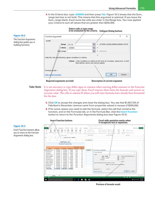 Using Advanced Formulas 173
4. In the Criteria box, type >200000 and then press Tab. Figure 10-2 shows that the Sum_
range text box is not bold. This means that this argument is optional. If you leave the
Sum_range blank, Excel sums the cells you enter in the Range box. You now applied
your criteria to sum all values that are greater than $200,000.
Select cells or type range
to be evaluated by the criteria. Collapse Dialog buttons
Description of current argumentRequired arguments are bold
Take Note It is not necessary to type dollar signs or commas when entering dollar amounts in the Function
Arguments dialog box. If you type them, Excel removes them from the formula and returns an
accurate value. The cells in column H where you will enter formulas have already been formatted
for the data.
5. Click OK to accept the changes and close the dialog box. You see that $1,657,100 of
Fabrikam’s December revenue came from properties valued in excess of $200,000.
6. If for some reason you need to edit the formula, select the cell that contains the
function, and on the Formulas tab, or in the Formula Bar, click the Insert Function
button to return to the Function Arguments dialog box (see Figure 10-3).
Insert Function buttons Excel adds quotation marks when
it recognizes text or equations.
Preview of formula result
Figure 10-2
The Function Arguments
dialog box guides you in
building functions.
Figure 10-3
Insert Function buttons allow
you to return to the Function
Arguments dialog box.
 