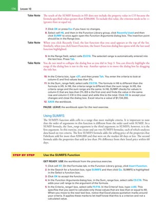 Lesson 10174
Take Note The result of the SUMIF formula in H5 does not include the property value in C15 because the
formula specified values greater than $200,000. To include this value, the criterion needs to be >=
(greater than or equal to).
7. Click OK or press Esc if you have no changes.
8. Select cell H6, and then in the Function Library group, click Recently Used and then
click SUMIF to once again open the Function Arguments dialog box. The insertion point
should be in the Range box.
Take Note When you click Recently Used, the last function that you used appears at the top of the list.
Similarly, when you click Insert Function, the Insert Function dialog box opens with the last used
function highlighted.
9. In the Range field, select cells E5:E16. The selected range is automatically entered into
the text box. Press Tab.
Take Note You do not need to collapse the dialog box as you did in Step 3. You can directly highlight the
range if the dialog box is not in the way. Another option is to move the dialog box by dragging
the title bar.
10. In the Criteria box, type <3% and then press Tab. You enter the criteria to look at
column E and find values less than 3%.
11. In the Sum_range field, select cells C5:C16. The formula in H6 is different than the
formula in H5. In H6, the criteria range is different than the sum range. In H5, the
criteria range and the sum range are the same. In H6, SUMIF checks for values in
column E that are less than 3% (E8 is the first one) and finds the value in the same
row and column C (C8 in this case) and adds this to the total. Click OK to accept your
changes and close the dialog box. Excel returns a value of $1,134,200.
12. SAVE the workbook.
PAUSE. LEAVE the workbook open for the next exercise.
Using SUMIFS
The SUMIFS function adds cells in a range that meet multiple criteria. It is important to note
that the order of arguments in this function is different from the order used with SUMIF. In a
SUMIF formula, the Sum_range argument is the third argument; in SUMIFS, however, it is the
first argument. In this exercise, you create and use two SUMIFS formulas, each of which analyzes
data based on two criteria. The first SUMIFS formula adds the selling price of the properties that
Fabrikam sold for more than $200,000 and that were on the market 60 days or less. The second
formula adds the properties that sold at less than 3% difference from their listed price within 60
days.
STEP BY STEP	 Use the SUMIFS Function
GET READY. USE the workbook from the previous exercise.
1. Click cell H7. On the Formulas tab, in the Function Library group, click Insert Function.
2. In the Search for a function box, type SUMIFS and then click Go. SUMIFS is highlighted
in the Select a function box.
3. Click OK to accept the function.
4. In the Function Arguments dialog box, in the Sum_range box, select cells C5:C16. This
adds your cell range to the argument of the formula.
5. In the Criteria_range1 box, select cells F5:F16. In the Criteria1 box, type <=60. This
specifies that you want to calculate only those values that are less than or equal to 60.
When you move to the next text box, notice that Excel places quotation marks around
your criteria. It applies these marks to let itself know that this is a criterion and not a
calculated value.
 