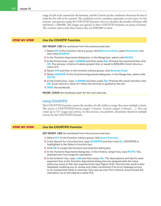 Lesson 10176
range of cells to be counted by the formula, and the Criteria are the conditions that must be met in
order for the cells to be counted. The condition can be a number, expression, or text entry. In this
exercise, you practice using the COUNTIF function twice to calculate the number of homes sold
and listed >=200,000. The ranges you specify in these COUNTIF formulas are prices of homes.
The criterion selects only those homes that are $200,000 or more.
STEP BY STEP	 Use the COUNTIF Function
GET READY. USE the workbook from the previous exercise.
1. Select H9. In the Function Library group, click More Functions, select Statistical, and
then click COUNTIF.
2. In the Function Arguments dialog box, in the Range box, select cells B5:B16.
3. In the Criteria box, type >=200000 and then press Tab. Preview the result and then click
OK. You set your criteria of values greater than or equal to $200,000. Excel returns a
value of 9.
4. Select H10 and then in the Function Library group, click Recently Used.
5. Select COUNTIF. In the Functions Arguments dialog box, in the Range box, select cells
C5:C16.
6. In the Criteria box, type >=200000 and then press Tab. Preview the result and then click
OK. Excel returns a value of 7 when the formula is applied to the cell.
7. SAVE the workbook.
PAUSE. LEAVE the workbook open for the next exercise.
Using COUNTIFS
The COUNTIFS function counts the number of cells within a range that meet multiple criteria.
The syntax is COUNTIFS(Criteria_range1, Criteria1, Criteria_range2, Criteria2, …). You can
create up to 127 ranges and criteria. In this exercise, you perform calculations based on multiple
criteria for the COUNTIFS formula.
STEP BY STEP	 Use the COUNTIFS Function
GET READY. USE the workbook from the previous exercise.
1. Select H11. In the Function Library group, click Insert Function.
2. In the Search for a function box, type COUNTIFS and then click Go. COUNTIFS is
highlighted in the Select a function box.
3. Click OK to accept the function and close the dialog box.
4. In the Function Arguments dialog box, in the Criteria_range1 box, type F5:F16. You
selected your first range for calculation.
5. In the Criteria1 box, type >=60 and then press Tab. The descriptions and tips for each
argument box in the Function Arguments dialog box are replaced with the value
when you move to the next argument box (see Figure 10-5). The formula result is also
displayed, enabling you to review and make corrections if an error message occurs
or an unexpected result is returned. You now set your first criterion. Excel shows the
calculation up to this step as a value of 8.
 