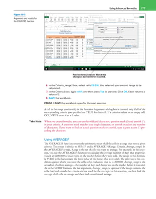 Using Advanced Formulas 177
Preview formula result. Watch this
change as each criterion is added.
6. In the Criteria_range2 box, select cells E5:E16. You selected your second range to be
calculated.
7. In the Criteria2 box, type >=5% and then press Tab to preview. Click OK. Excel returns a
value of 2.
8. SAVE the workbook.
PAUSE. LEAVE the workbook open for the next exercise.
A cell in the range you identify in the Function Arguments dialog box is counted only if all of the
corresponding criteria you specified are TRUE for that cell. If a criterion refers to an empty cell,
COUNTIFS treats it as a 0 value.
Take Note When you create formulas, you can use the wildcard characters, question mark (?) and asterisk (*),
in your criteria. A question mark matches any single character; an asterisk matches any number
of characters. If you want to find an actual question mark or asterisk, type a grave accent (`) pre-
ceding the character.
Using AVERAGEIF
The AVERAGEIF function returns the arithmetic mean of all the cells in a range that meet a given
criteria. The syntax is similar to SUMIF and is AVERAGEIF(Range, Criteria, Average_range). In
the AVERAGEIF syntax, Range is the set of cells you want to average. For example, in this exer-
cise, you use the AVERAGEIF function to calculate the average number of days that properties
valued at $200,000 or more were on the market before they were sold. The range in this formula
is B5:B16 (cells that contain the listed value of the homes that were sold). The criterion is the con-
dition against which you want the cells to be evaluated, that is, >=200000. Average_range is the
actual set of cells to average—the number of days each home was on the market before it was sold.
As in the SUMIF formula, the last argument, Average_range, is optional if the range contains the
cells that both match the criteria and are used for the average. In this exercise, you first find the
average of all cells in a range and then find a conditional average.
Figure 10-5
Arguments and results for
the COUNTIFS function
 