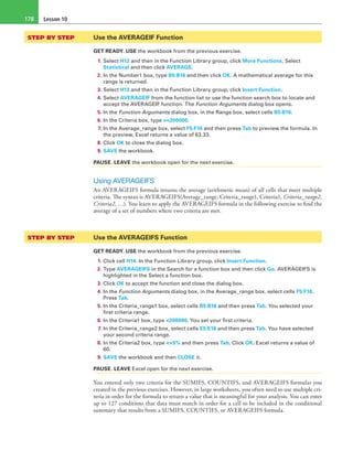 Lesson 10178
STEP BY STEP	 Use the AVERAGEIF Function
GET READY. USE the workbook from the previous exercise.
1. Select H12 and then in the Function Library group, click More Functions. Select
Statistical and then click AVERAGE.
2. In the Number1 box, type B5:B16 and then click OK. A mathematical average for this
range is returned.
3. Select H13 and then in the Function Library group, click Insert Function.
4. Select AVERAGEIF from the function list or use the function search box to locate and
accept the AVERAGEIF function. The Function Arguments dialog box opens.
5. In the Function Arguments dialog box, in the Range box, select cells B5:B16.
6. In the Criteria box, type >=200000.
7. In the Average_range box, select F5:F16 and then press Tab to preview the formula. In
the preview, Excel returns a value of 63.33.
8. Click OK to close the dialog box.
9. SAVE the workbook.
PAUSE. LEAVE the workbook open for the next exercise.
Using AVERAGEIFS
An AVERAGEIFS formula returns the average (arithmetic mean) of all cells that meet multiple
criteria. The syntax is AVERAGEIFS(Average_range, Criteria_range1, Criteria1, Criteria_range2,
Criteria2, …). You learn to apply the AVERAGEIFS formula in the following exercise to find the
average of a set of numbers where two criteria are met.
STEP BY STEP	 Use the AVERAGEIFS Function
GET READY. USE the workbook from the previous exercise.
1. Click cell H14. In the Function Library group, click Insert Function.
2. Type AVERAGEIFS in the Search for a function box and then click Go. AVERAGEIFS is
highlighted in the Select a function box.
3. Click OK to accept the function and close the dialog box.
4. In the Function Arguments dialog box, in the Average_range box, select cells F5:F16.
Press Tab.
5. In the Criteria_range1 box, select cells B5:B16 and then press Tab. You selected your
first criteria range.
6. In the Criteria1 box, type <200000. You set your first criteria.
7. In the Criteria_range2 box, select cells E5:E16 and then press Tab. You have selected
your second criteria range.
8. In the Criteria2 box, type <=5% and then press Tab. Click OK. Excel returns a value of
60.
9. SAVE the workbook and then CLOSE it.
PAUSE. LEAVE Excel open for the next exercise.
You entered only two criteria for the SUMIFS, COUNTIFS, and AVERAGEIFS formulas you
created in the previous exercises. However, in large worksheets, you often need to use multiple cri-
teria in order for the formula to return a value that is meaningful for your analysis. You can enter
up to 127 conditions that data must match in order for a cell to be included in the conditional
summary that results from a SUMIFS, COUNTIFS, or AVERAGEIFS formula.
 
