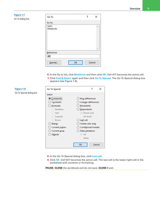 Overview 9
6. In the Go to list, click MedAssts and then click OK. Cell A17 becomes the active cell.
7. Click Find & Select again and then click Go To Special. The Go To Special dialog box
appears (see Figure 1-8).
8. In the Go To Special dialog box, click Last cell.
9. Click OK. Cell D27 becomes the active cell. The last cell is the lower-right cell in the
worksheet with contents or formatting.
PAUSE. CLOSE the workbook and do not save. CLOSE Excel.
Figure 1-7
Go To dialog box
Figure 1-8
Go To Special dialog box
 