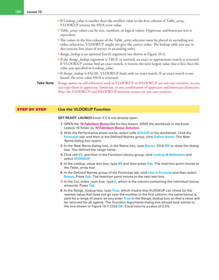 Lesson 10180
• If Lookup_value is smaller than the smallest value in the first column of Table_array,
VLOOKUP returns the #N/A error value.
• Table_array values can be text, numbers, or logical values. Uppercase and lowercase text is
equivalent.
• The values in the first column of the Table_array selection must be placed in ascending sort
order; otherwise, VLOOKUP might not give the correct value. The lookup table you use in
this exercise lists years of service in ascending order.
• Range_lookup is an optional fourth argument not shown in Figure 10-6.
• If the Range_lookup argument is TRUE or omitted, an exact or approximate match is returned.
If VLOOKUP cannot find an exact match, it returns the next largest value that is less than the
value you specified in Lookup_value.
• If Range_lookup is FALSE, VLOOKUP finds only an exact match. If an exact match is not
found, the error value #N/A is returned.
Take Note Range names or cell references used in VLOOKUP or HLOOKUP are not case sensitive, so you
can type them in uppercase, lowercase, or any combination of uppercase and lowercase characters.
Also, the VLOOKUP and HLOOKUP function names are not case sensitive.
STEP BY STEP	 Use the VLOOKUP Function
GET READY. LAUNCH Excel if it is not already open.
1. OPEN the 10 Fabrikam Bonus file for this lesson. SAVE the workbook in the Excel
Lesson 10 folder as 10 Fabrikam Bonus Solution.
2. With the Performance sheet active, select cells A15:C20 in the worksheet. Click the
Formulas tab, and then in the Defined Names group, click Define Name. The New
Name dialog box opens.
3. In the New Name dialog box, in the Name box, type Bonus. Click OK to close the dialog
box. You defined the range name.
4. Click cell E5, and then in the Function Library group, click Lookup & Reference and
select VLOOKUP.
5. In the Lookup_value text box, type B5 and then press Tab. The insertion point moves to
the Table_array box.
6. In the Defined Names group of the Formulas tab, click Use in Formula and then select
Bonus. Press Tab. The insertion point moves to the next text box.
7. In the Col_index_num box, type 2, which is the column containing the individual bonus
amounts. Press Tab.
8. In the Range_lookup box, type True, which means that VLOOKUP can check for the
nearest value that does not go over the number in the first column; the same bonus is
paid for a range of years, so you enter True in the Range_lookup box so that a value will
be returned for all agents. The Function Arguments dialog box should look similar to
the one shown in Figure 10-7. Click OK. Excel returns a value of 2.5%.
 