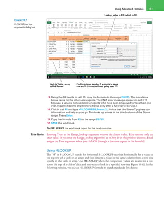 Using Advanced Formulas 181
Lookup_value is B5 (which is 12).
Look in Table_array
called Bonus.
Find in column number 2; value is in same
row as 10 (closest without going over 12).
9. Using the fill handle in cell E5, copy the formula to the range E6:E11. This calculates
bonus rates for the other sales agents. The #N/A error message appears in cell E11
because a value is not available for agents who have been employed for less than one
year. (Agents become eligible for a bonus only after a full year of service.)
10. Click in cell F5 and type =VLOOKUP(B5,Bonus,3). Notice that the ScreenTip gives you
information and help as you go. This looks up values in the third column of the Bonus
range. Press Enter.
11. Copy the formula from F5 to the range F6:F11.
12. SAVE the workbook.
PAUSE. LEAVE the workbook open for the next exercise.
Take Note Entering True as the Range_lookup argument returns the closest value. False returns only an
exact value. If you omit the Range_lookup argument, as in Step 10 in the previous exercise, Excel
assigns the True argument when you click OK (though it does not appear in the formula).
Using HLOOKUP
The “H” in HLOOKUP stands for horizontal. HLOOKUP searches horizontally for a value in
the top row of a table or an array and then returns a value in the same column from a row you
specify in the table or array. Use HLOOKUP when the comparison values are located in a row
across the top of a table of data and you want to look in a specified row (see Figure 10-8). In the
following exercise, you use an HLOOKUP formula to search standards for a house.
Figure 10-7
VLOOKUP Function
Arguments dialog box
 