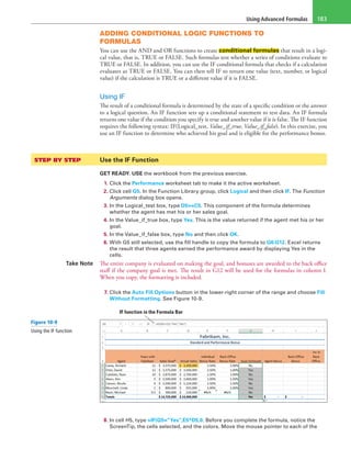 Using Advanced Formulas 183
ADDING CONDITIONAL LOGIC FUNCTIONS TO
FORMULAS
You can use the AND and OR functions to create conditional formulas that result in a logi-
cal value, that is, TRUE or FALSE. Such formulas test whether a series of conditions evaluate to
TRUE or FALSE. In addition, you can use the IF conditional formula that checks if a calculation
evaluates as TRUE or FALSE. You can then tell IF to return one value (text, number, or logical
value) if the calculation is TRUE or a different value if it is FALSE.
Using IF
The result of a conditional formula is determined by the state of a specific condition or the answer
to a logical question. An IF function sets up a conditional statement to test data. An IF formula
returns one value if the condition you specify is true and another value if it is false. The IF function
requires the following syntax: IF(Logical_test, Value_if_true, Value_if_false). In this exercise, you
use an IF function to determine who achieved his goal and is eligible for the performance bonus.
STEP BY STEP	 Use the IF Function
GET READY. USE the workbook from the previous exercise.
1. Click the Performance worksheet tab to make it the active worksheet.
2. Click cell G5. In the Function Library group, click Logical and then click IF. The Function
Arguments dialog box opens.
3. In the Logical_test box, type D5>=C5. This component of the formula determines
whether the agent has met his or her sales goal.
4. In the Value_if_true box, type Yes. This is the value returned if the agent met his or her
goal.
5. In the Value_if_false box, type No and then click OK.
6. With G5 still selected, use the fill handle to copy the formula to G6:G12. Excel returns
the result that three agents earned the performance award by displaying Yes in the
cells.
Take Note The entire company is evaluated on making the goal, and bonuses are awarded to the back office
staff if the company goal is met. The result in G12 will be used for the formulas in column I.
When you copy, the formatting is included.
7. Click the Auto Fill Options button in the lower-right corner of the range and choose Fill
Without Formatting. See Figure 10-9.
IF function in the Formula Bar
8. In cell H5, type =IF(G5=”Yes”,E5*D5,0. Before you complete the formula, notice the
ScreenTip, the cells selected, and the colors. Move the mouse pointer to each of the
Figure 10-9
Using the IF function
 