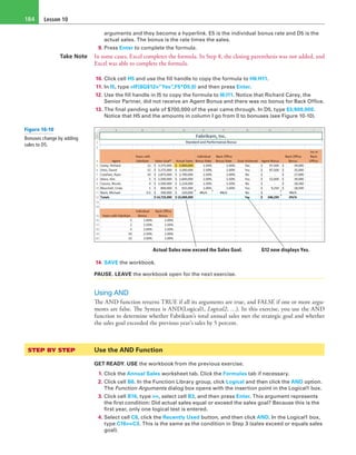 Lesson 10184
arguments and they become a hyperlink. E5 is the individual bonus rate and D5 is the
actual sales. The bonus is the rate times the sales.
9. Press Enter to complete the formula.
Take Note In some cases, Excel completes the formula. In Step 8, the closing parenthesis was not added, and
Excel was able to complete the formula.
10. Click cell H5 and use the fill handle to copy the formula to H6:H11.
11. In I5, type =IF($G$12=”Yes”,F5*D5,0) and then press Enter.
12. Use the fill handle in I5 to copy the formula to I6:I11. Notice that Richard Carey, the
Senior Partner, did not receive an Agent Bonus and there was no bonus for Back Office.
13. The final pending sale of $700,000 of the year came through. In D5, type $3,900,000.
Notice that H5 and the amounts in column I go from 0 to bonuses (see Figure 10-10).
G12 now displays Yes.Actual Sales now exceed the Sales Goal.
14. SAVE the workbook.
PAUSE. LEAVE the workbook open for the next exercise.
Using AND
The AND function returns TRUE if all its arguments are true, and FALSE if one or more argu-
ments are false. The Syntax is AND(Logical1, Logical2, …). In this exercise, you use the AND
function to determine whether Fabrikam’s total annual sales met the strategic goal and whether
the sales goal exceeded the previous year’s sales by 5 percent.
STEP BY STEP	 Use the AND Function
GET READY. USE the workbook from the previous exercise.
1. Click the Annual Sales worksheet tab. Click the Formulas tab if necessary.
2. Click cell B6. In the Function Library group, click Logical and then click the AND option.
The Function Arguments dialog box opens with the insertion point in the Logical1 box.
3. Click cell B16, type >=, select cell B3, and then press Enter. This argument represents
the first condition: Did actual sales equal or exceed the sales goal? Because this is the
first year, only one logical test is entered.
4. Select cell C6, click the Recently Used button, and then click AND. In the Logical1 box,
type C16>=C3. This is the same as the condition in Step 3 (sales exceed or equals sales
goal).
Figure 10-10
Bonuses change by adding
sales to D5.
 