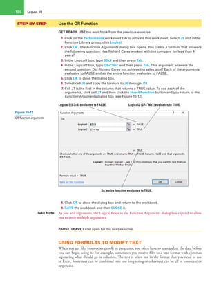 Lesson 10186
STEP BY STEP	 Use the OR Function
GET READY. USE the workbook from the previous exercise.
1. Click on the Performance worksheet tab to activate this worksheet. Select J5 and in the
Function Library group, click Logical.
2. Click OR. The Function Arguments dialog box opens. You create a formula that answers
the following question: Has Richard Carey worked with the company for less than 4
years?
3. In the Logical1 box, type B5<4 and then press Tab.
4. In the Logical2 box, type G5=”No” and then press Tab. This argument answers the
second question: Did Richard Carey not achieve the sales goal? Each of the arguments
evaluates to FALSE and so the entire function evaluates to FALSE.
5. Click OK to close the dialog box.
6. Select cell J5 and copy the formula to J6 through J11.
7. Cell J7 is the first in the column that returns a TRUE value. To see each of the
arguments, click cell J7 and then click the Insert Function button and you return to the
Function Arguments dialog box (see Figure 10-12).
Logical1 (B7<4) evaluates to FALSE. Logical2 (G7=”No”) evaluates to TRUE.
So, entire function evaluates to TRUE.
8. Click OK to close the dialog box and return to the workbook.
9. SAVE the workbook and then CLOSE it.
Take Note As you add arguments, the Logical fields in the Function Arguments dialog box expand to allow
you to enter multiple arguments.
PAUSE. LEAVE Excel open for the next exercise.
USING FORMULAS TO MODIFY TEXT
When you get files from other people or programs, you often have to manipulate the data before
you can begin using it. For example, sometimes you receive files in a text format with commas
separating what should go in columns. The text is often not in the format that you need to use
in Excel. Some text can be combined into one long string or other text can be all in lowercase or
uppercase.
Figure 10-12
OR function arguments
 