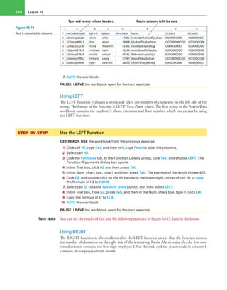 Lesson 10188
Type and format column headers. Resize columns to fit the data.
7. SAVE the workbook.
PAUSE. LEAVE the workbook open for the next exercise.
Using LEFT
The LEFT function evaluates a string and takes any number of characters on the left side of the
string. The format of the function is LEFT(Text, Num_chars). The first string in the Alarm Data
workbook contains the employee’s phone extension and floor number, which you extract by using
the LEFT function.
STEP BY STEP	 Use the LEFT Function
GET READY. USE the workbook from the previous exercise.
1. Click cell H1, type Ext, and then in I1, type Floor to label the columns.
2. Select cell H2.
3. Click the Formulas tab. In the Function Library group, click Text and choose LEFT. The
Function Arguments dialog box opens.
4. In the Text box, click A2 and then press Tab.
5. In the Num_chars box, type 3 and then press Tab. The preview of the result shows 425.
6. Click OK and double-click on the fill handle in the lower-right corner of cell H2 to copy
the formula in H2 to H3:H8.
7. Select cell I2, click the Recently Used button, and then select LEFT.
8. In the Text box, type A2, press Tab, and then in the Num_chars box, type 1. Click OK.
9. Copy the formula in I2 to I3:I8.
10. SAVE the workbook.
PAUSE. LEAVE the workbook open for the next exercise.
Take Note You can see the results of this and the following exercises in Figure 10-15, later in the lesson.
Using RIGHT
The RIGHT function is almost identical to the LEFT function except that the function returns
the number of characters on the right side of the text string. In the Alarm codes file, the first con-
verted column contains the five-digit employee ID at the end, and the Alarm code in column E
contains the employee’s birth month.
Figure 10-14
Text is converted to columns.
 