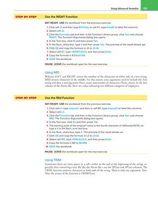 Using Advanced Formulas 189
STEP BY STEP	 Use the RIGHT Function
GET READY. USE the workbook from the previous exercise.
1. Click cell J1 and then type Birthday. In cell K1, type EmpID to label the columns.
2. Select cell J2.
3. Click the Formulas tab and then in the Function Library group, click Text and choose
RIGHT. The Function Arguments dialog box opens.
4. In the Text box, click E2 and then press Tab.
5. In the Num_chars box, type 3 and then press Tab. The preview of the result shows apr.
6. Click OK and copy the formula in J2 to J3:J8.
7. Select cell K2, type =RIGHT(A2,5), and then press Enter.
8. Copy the formula in K2 to K3:K8.
9. SAVE the workbook.
PAUSE. LEAVE the workbook open for the next exercise.
Using MID
Whereas LEFT and RIGHT return the number of the characters on either side of a text string,
MID returns characters in the middle. For this reason, your arguments need to include the Text
string and then a starting point (Start_num) and number of characters (Num_chars). In the first
column of the Alarm file, there are codes indicating two different categories of employees.
STEP BY STEP	 Use the Mid Function
GET READY. USE the workbook from the previous exercise.
1. Click cell L1, type empcat1, and then in cell M1, type empcat2 to label the columns.
2. Select cell L2.
3. Click the Formulas tab and then in the Function Library group, click Text and choose
MID. The Function Arguments dialog box opens.
4. In the Text box, click A2 and then press Tab.
5. The starting point of the empcat1 value is the fourth character of (425oonp15210), so
type a 4 in the Start_num text box.
6. In the Num_chars box, type 2. The preview of the result shows oo.
7. Click OK and copy the formula in L2 to L3:L8.
8. Select cell M2, type =MID(A2,6,2), and then press Enter.
9. Copy the formula in M2 to M3:M8.
10. SAVE the workbook.
PAUSE. LEAVE the workbook open for the next exercise.
Using TRIM
Sometimes there are extra spaces in a cell—either at the end or the beginning of the string, es-
pecially after converting a text file like the Alarm file—see the SPFirst and SPLast columns. The
TRIM function removes characters at both ends of the string. There is only one argument: Text.
Thus the syntax of the function is TRIM(Text).
 