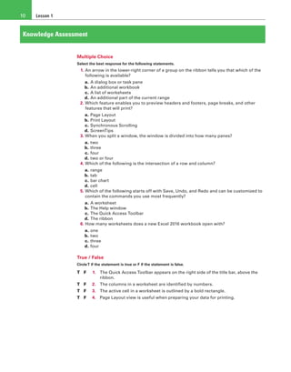 Lesson 110
Knowledge Assessment
Multiple Choice
Select the best response for the following statements.
1. An arrow in the lower-right corner of a group on the ribbon tells you that which of the
following is available?
a. A dialog box or task pane
b. An additional workbook
c. A list of worksheets
d. An additional part of the current range
2. Which feature enables you to preview headers and footers, page breaks, and other
features that will print?
a. Page Layout
b. Print Layout
c. Synchronous Scrolling
d. ScreenTips
3. When you split a window, the window is divided into how many panes?
a. two
b. three
c. four
d. two or four
4. Which of the following is the intersection of a row and column?
a. range
b. tab
c. bar chart
d. cell
5. Which of the following starts off with Save, Undo, and Redo and can be customized to
contain the commands you use most frequently?
a. A worksheet
b. The Help window
c. The Quick Access Toolbar
d. The ribbon
6. How many worksheets does a new Excel 2016 workbook open with?
a. one
b. two
c. three
d. four
True / False
CircleT if the statement is true or F if the statement is false.
T	 F 	 1.	 The Quick Access Toolbar appears on the right side of the title bar, above the
ribbon.
T	 F 	 2.	 The columns in a worksheet are identified by numbers.
T	 F 	 3.	 The active cell in a worksheet is outlined by a bold rectangle.
T	 F 	 4.	 Page Layout view is useful when preparing your data for printing.
 