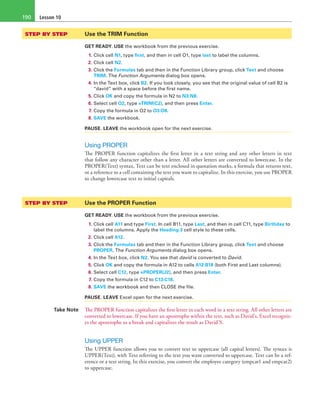 Lesson 10190
STEP BY STEP	 Use the TRIM Function
GET READY. USE the workbook from the previous exercise.
1. Click cell N1, type first, and then in cell O1, type last to label the columns.
2. Click cell N2.
3. Click the Formulas tab and then in the Function Library group, click Text and choose
TRIM. The Function Arguments dialog box opens.
4. In the Text box, click B2. If you look closely, you see that the original value of cell B2 is
“david” with a space before the first name.
5. Click OK and copy the formula in N2 to N3:N8.
6. Select cell O2, type =TRIM(C2), and then press Enter.
7. Copy the formula in O2 to O3:O8.
8. SAVE the workbook.
PAUSE. LEAVE the workbook open for the next exercise.
Using PROPER
The PROPER function capitalizes the first letter in a text string and any other letters in text
that follow any character other than a letter. All other letters are converted to lowercase. In the
PROPER(Text) syntax, Text can be text enclosed in quotation marks, a formula that returns text,
or a reference to a cell containing the text you want to capitalize. In this exercise, you use PROPER
to change lowercase text to initial capitals.
STEP BY STEP	 Use the PROPER Function
GET READY. USE the workbook from the previous exercise.
1. Click cell A11 and type First. In cell B11, type Last, and then in cell C11, type Birthday to
label the columns. Apply the Heading 3 cell style to these cells.
2. Click cell A12.
3. Click the Formulas tab and then in the Function Library group, click Text and choose
PROPER. The Function Arguments dialog box opens.
4. In the Text box, click N2. You see that david is converted to David.
5. Click OK and copy the formula in A12 to cells A12:B18 (both First and Last columns).
6. Select cell C12, type =PROPER(J2), and then press Enter.
7. Copy the formula in C12 to C13:C18.
8. SAVE the workbook and then CLOSE the file.
PAUSE. LEAVE Excel open for the next exercise.
Take Note The PROPER function capitalizes the first letter in each word in a text string. All other letters are
converted to lowercase. If you have an apostrophe within the text, such as David’s, Excel recogniz-
es the apostrophe as a break and capitalizes the result as David’S.
Using UPPER
The UPPER function allows you to convert text to uppercase (all capital letters). The syntax is
UPPER(Text), with Text referring to the text you want converted to uppercase. Text can be a ref-
erence or a text string. In this exercise, you convert the employee category (empcat1 and empcat2)
to uppercase.
 