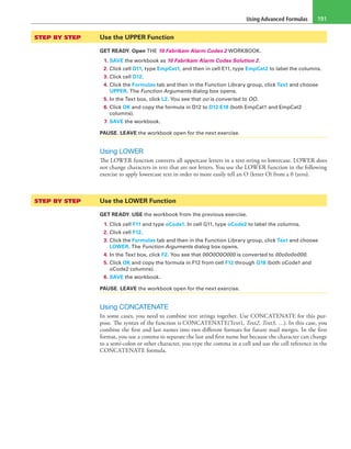 Using Advanced Formulas 191
STEP BY STEP	 Use the UPPER Function
GET READY. Open THE 10 Fabrikam Alarm Codes 2 WORKBOOK.
1. SAVE the workbook as 10 Fabrikam Alarm Codes Solution 2.
2. Click cell D11, type EmpCat1, and then in cell E11, type EmpCat2 to label the columns.
3. Click cell D12.
4. Click the Formulas tab and then in the Function Library group, click Text and choose
UPPER. The Function Arguments dialog box opens.
5. In the Text box, click L2. You see that oo is converted to OO.
6. Click OK and copy the formula in D12 to D12:E18 (both EmpCat1 and EmpCat2
columns).
7. SAVE the workbook.
PAUSE. LEAVE the workbook open for the next exercise.
Using LOWER
The LOWER function converts all uppercase letters in a text string to lowercase. LOWER does
not change characters in text that are not letters. You use the LOWER function in the following
exercise to apply lowercase text in order to more easily tell an O (letter O) from a 0 (zero).
STEP BY STEP	 Use the LOWER Function
GET READY. USE the workbook from the previous exercise.
1. Click cell F11 and type oCode1. In cell G11, type oCode2 to label the columns.
2. Click cell F12.
3. Click the Formulas tab and then in the Function Library group, click Text and choose
LOWER. The Function Arguments dialog box opens.
4. In the Text box, click F2. You see that 00O0O0O000 is converted to 00o0o0o000.
5. Click OK and copy the formula in F12 from cell F12 through G18 (both oCode1 and
oCode2 columns).
6. SAVE the workbook.
PAUSE. LEAVE the workbook open for the next exercise.
Using CONCATENATE
In some cases, you need to combine text strings together. Use CONCATENATE for this pur-
pose. The syntax of the function is CONCATENATE(Text1, Text2, Text3, …). In this case, you
combine the first and last names into two different formats for future mail merges. In the first
format, you use a comma to separate the last and first name but because the character can change
to a semi-colon or other character, you type the comma in a cell and use the cell reference in the
CONCATENATE formula.
 