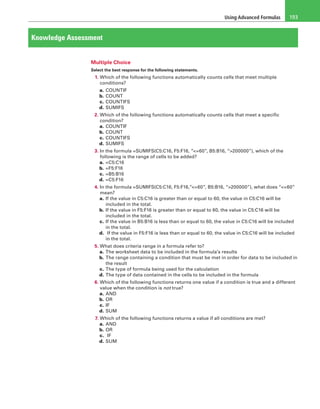 Using Advanced Formulas 193
Knowledge Assessment
Multiple Choice
Select the best response for the following statements.
1. Which of the following functions automatically counts cells that meet multiple
conditions?
a. COUNTIF
b. COUNT
c. COUNTIFS
d. SUMIFS
2. Which of the following functions automatically counts cells that meet a specific
condition?
a. COUNTIF
b. COUNT
c. COUNTIFS
d. SUMIFS
3. In the formula =SUMIFS(C5:C16, F5:F16, “<=60”, B5:B16, “>200000”), which of the
following is the range of cells to be added?
a. =C5:C16
b. =F5:F16
c. =B5:B16
d. =C5:F16
4. In the formula =SUMIFS(C5:C16, F5:F16,”<=60”, B5:B16, “>200000”), what does “<=60”
mean?
a. If the value in C5:C16 is greater than or equal to 60, the value in C5:C16 will be
included in the total.
b. If the value in F5:F16 is greater than or equal to 60, the value in C5:C16 will be
included in the total.
c. If the value in B5:B16 is less than or equal to 60, the value in C5:C16 will be included
in the total.
d.  If the value in F5:F16 is less than or equal to 60, the value in C5:C16 will be included
in the total.
5. What does criteria range in a formula refer to?
a. The worksheet data to be included in the formula’s results
b. The range containing a condition that must be met in order for data to be included in
the result
c. The type of formula being used for the calculation
d. The type of data contained in the cells to be included in the formula
6. Which of the following functions returns one value if a condition is true and a different
value when the condition is not true?
a. AND
b. OR
c. IF
d. SUM
7. Which of the following functions returns a value if all conditions are met?
a. AND
b. OR
c.  IF
d. SUM
 