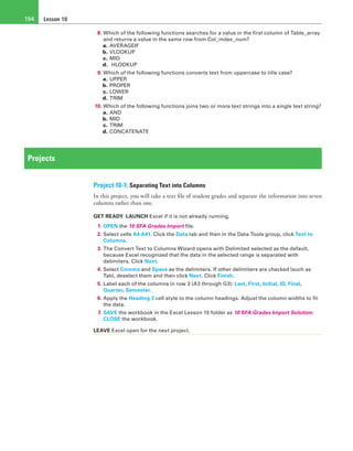Lesson 10194
8. Which of the following functions searches for a value in the first column of Table_array
and returns a value in the same row from Col_index_num?
a. AVERAGEIF
b. VLOOKUP
c. MID
d.  HLOOKUP
9. Which of the following functions converts text from uppercase to title case?
a. UPPER
b. PROPER
c. LOWER
d. TRIM
10. Which of the following functions joins two or more text strings into a single text string?
a. AND
b. MID
c. TRIM
d. CONCATENATE
Projects
Project 10-1: Separating Text into Columns
In this project, you will take a text file of student grades and separate the information into seven
columns rather than one.
GET READY. LAUNCH Excel if it is not already running.
1. OPEN the 10 SFA Grades Import file.
2. Select cells A4:A41. Click the Data tab and then in the Data Tools group, click Text to
Columns.
3. The Convert Text to Columns Wizard opens with Delimited selected as the default,
because Excel recognized that the data in the selected range is separated with
delimiters. Click Next.
4. Select Comma and Space as the delimiters. If other delimiters are checked (such as
Tab), deselect them and then click Next. Click Finish.
5. Label each of the columns in row 3 (A3 through G3): Last, First, Initial, ID, Final,
Quarter, Semester.
6. Apply the Heading 3 cell style to the column headings. Adjust the column widths to fit
the data.
7. SAVE the workbook in the Excel Lesson 10 folder as 10 SFA Grades Import Solution.
CLOSE the workbook.
LEAVE Excel open for the next project.
 