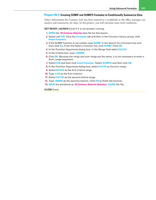 Using Advanced Formulas 195
Project 10-2: Creating SUMIF and SUMIFS Formulas to Conditionally Summarize Data
Salary information for Contoso, Ltd. has been entered in a workbook so the office manager can
analyze and summarize the data. In this project, you will calculate sums with conditions.
GET READY. LAUNCH Excel if it is not already running.
1. OPEN the 10 Contoso Salaries data file for this lesson.
2. Select cell C35. Click the Formulas tab and then in the Function Library group, click
Insert Function.
3. If the SUMIF function is not visible, type SUMIF in the Search for a function box and
then click Go. From the Select a function list, click SUMIF. Click OK.
4. In the Function Arguments dialog box, in the Range field select C4:C33.
5. In the Criteria box, type >100000.
6. Click OK. Because the range and sum range are the same, it is not necessary to enter a
Sum_range argument.
7. Select C36 and then click Insert Function. Select SUMIFS and then click OK.
8. In the Function Arguments dialog box, select C4:C33 as the sum range.
9. Select D4:D33 as the first criteria range.
10. Type >=10 as the first criterion.
11. Select C4:C33 as the second criteria range.
12. Type <60000 as the second criterion. Click OK to finish the formula.
13. SAVE the workbook as 10 Contoso Salaries Solution. CLOSE the file.
CLOSE Excel.
 
