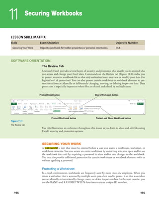 196
Securing Workbooks
11
196
LESSON SKILL MATRIX
Skills Exam Objective Objective Number
Securing Your Work Inspect a workbook for hidden properties or personal information. 1.5.6
SOFTWARE ORIENTATION
The Review Tab
Microsoft Excel provides several layers of security and protection that enable you to control who
can access and change your Excel data. Commands on the Review tab (Figure 11-1) enable you
to protect an entire workbook file so that only authorized users can view or modify your data (the
highest level of protection). You can also protect certain worksheet or workbook elements to pre-
vent users from accidentally or deliberately changing, moving, or deleting important data. Data
protection is especially important when files are shared and edited by multiple users.
Protect and Share Workbook buttonProtect Workbook button
Share Workbook buttonProtect Sheet button
Figure 11-1
The Review tab
Use this illustration as a reference throughout this lesson as you learn to share and edit files using
Excel’s security and protection options.
SECURING YOUR WORK
A password is text that must be entered before a user can access a workbook, worksheet, or
worksheet elements. You can secure an entire workbook by restricting who can open and/or use
the workbook data and by requiring a password to view and/or save changes to the workbook.
You can also provide additional protection for certain worksheets or workbook elements with or
without applying a password.
Protecting a Worksheet
In a work environment, workbooks are frequently used by more than one employee. When you
create a worksheet that is accessed by multiple users, you often need to protect it so that a user does
not accidentally or intentionally change, move, or delete important data. In the next exercise, you
use the RAND and RANDBETWEEN functions to create unique ID numbers.
 
