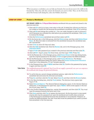 Securing Workbooks 199
When you protect a worksheet, you can hide any formulas that you do not want to be visible in the
formula bar. Select the cells that contain the formulas you want to hide. Then, on the Protection
tab of the Format Cells dialog box, select the Hidden check box.
STEP BY STEP	 Protect a Workbook
GET READY. OPEN the 11 Payroll Data Solution workbook that you saved and closed in the
previous exercise.
1. Click cell G11 and try to type a new value in the cell. A dialog box informs you that you
are unable to modify the cell because the worksheet is protected. Click OK to continue.
2. Click cell D4 and change the number to 1. You can make changes to cells in columns C
and D because you unlocked the cells before you protected the worksheet. Click Undo
to reverse the change.
3. Click the Performance worksheet tab and then select cell D4.
4. On the Home tab, in the Cells group, click the Delete arrow, and then click Delete Sheet
Rows. Dr. Bourne’s data is removed from the worksheet because this worksheet was
left unprotected.
5. Click Undo to return Dr. Bourne’s data.
6. Click the SSN worksheet tab. Click the Review tab, and in the Changes group, click
Unprotect Sheet.
7. Type L11!e01 (the password you created in the previous exercise) and then click OK.
8. Click cell D11. Type 8, press Tab three times, and then type 17000. Press Tab.
9. On the Review tab, in the Changes group, click Protect Sheet. In the two dialog boxes,
type the original password for the sheet L11!e01 to again protect the SSN worksheet.
10. On the Review tab, in the Changes group, click Protect Workbook. The Protect
Structure and Windows dialog box opens. Select the Protect workbook for Structure
check box in the dialog box, if it isn’t already selected.
11. In the Password box, type L11&E02 and then click OK. Confirm the password by typing
it again and then click OK.
Take Note The workbook password is optional, but if you do not supply a password, any user can unprotect
the workbook and change the protected elements.
12. To verify that you cannot change worksheet options, right-click the Performance
worksheet tab and notice the dimmed commands.
13. Press Esc and then click the File tab. Select Save As and then click the Browse button.
14. In the Save As dialog box, click the Tools button. The shortcut menu opens (see
Figure 11-4).
15. Select General Options. The General Options dialog box opens. In the General Options
dialog box, in the Password to open box, type L11&E02. Solid circles appear in the text
box as you type. Click OK.
16. In the Confirm Password dialog box, reenter the password, and then click OK. You must
type the password exactly the same each time.
17. Click Save and then click Yes to replace the document. As the document is now saved,
anyone who has the password can open the workbook and modify data contained
in the Performance worksheet because that worksheet is not protected. However, to
modify the SSN worksheet, the user must also know the password you used to protect
that worksheet in the first exercise.
 