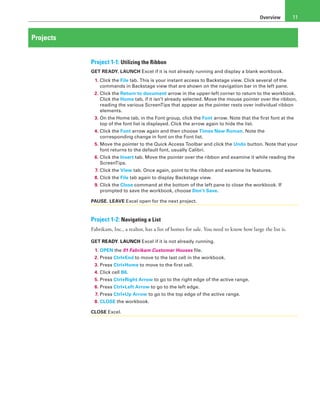 Overview 11
Projects
Project 1-1: Utilizing the Ribbon
GET READY. LAUNCH Excel if it is not already running and display a blank workbook.
1. Click the File tab. This is your instant access to Backstage view. Click several of the
commands in Backstage view that are shown on the navigation bar in the left pane.
2. Click the Return to document arrow in the upper-left corner to return to the workbook.
Click the Home tab, if it isn’t already selected. Move the mouse pointer over the ribbon,
reading the various ScreenTips that appear as the pointer rests over individual ribbon
elements.
3. On the Home tab, in the Font group, click the Font arrow. Note that the first font at the
top of the font list is displayed. Click the arrow again to hide the list.
4. Click the Font arrow again and then choose Times New Roman. Note the
corresponding change in font on the Font list.
5. Move the pointer to the Quick Access Toolbar and click the Undo button. Note that your
font returns to the default font, usually Calibri.
6. Click the Insert tab. Move the pointer over the ribbon and examine it while reading the
ScreenTips.
7. Click the View tab. Once again, point to the ribbon and examine its features.
8. Click the File tab again to display Backstage view.
9. Click the Close command at the bottom of the left pane to close the workbook. If
prompted to save the workbook, choose Don’t Save.
PAUSE. LEAVE Excel open for the next project.
Project 1-2: Navigating a List
Fabrikam, Inc., a realtor, has a list of homes for sale. You need to know how large the list is.
GET READY. LAUNCH Excel if it is not already running.
1. OPEN the 01 Fabrikam Customer Houses file.
2. Press Ctrl+End to move to the last cell in the workbook.
3. Press Ctrl+Home to move to the first cell.
4. Click cell B6.
5. Press Ctrl+Right Arrow to go to the right edge of the active range.
6. Press Ctrl+Left Arrow to go to the left edge.
7. Press Ctrl+Up Arrow to go to the top edge of the active range.
8. CLOSE the workbook.
CLOSE Excel.
 