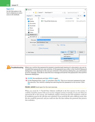 Lesson 11200
Troubleshooting When you confirm the password to prevent unauthorized viewing of a document, you are re-
minded that passwords are case-sensitive. If the password you enter in the Confirm Password
dialog box is not identical to the one you entered in the previous dialog box, you will receive
an error message. Click OK to close the error message and reenter the password in the Confirm
Password dialog box.
18. CLOSE the workbook and then OPEN it again.
19. In the Password box, type 111 and then click OK. This is an incorrect password to test
the security. You receive a dialog box warning that the password is not correct. Click
OK.
PAUSE. LEAVE Excel open for the next exercise.
When you saved the 11 Payroll Data Solution workbook in the first exercise in this section, it
could be viewed by anyone with access to your computer system or network. As you saw when you
opened the file in this exercise, the workbook could be viewed, but the SSN worksheet could not
be modified except for the cells that were unlocked. If you saved the file with a different name, that
file also would be protected, and you could not alter the data without the password that protects
that worksheet.
Figure 11-4
Use the Tools options in the
Save As dialog box to restrict
access to the workbook.
 