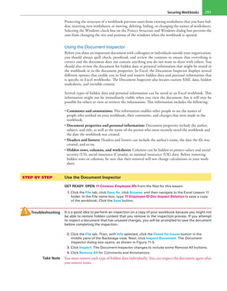 Securing Workbooks 201
Protecting the structure of a workbook prevents users from viewing worksheets that you have hid-
den; inserting new worksheets; or moving, deleting, hiding, or changing the names of worksheets.
Selecting the Windows check box on the Protect Structure and Windows dialog box prevents the
user from changing the size and position of the windows when the workbook is opened.
Using the Document Inspector
Before you share an important document with colleagues or individuals outside your organization,
you should always spell check, proofread, and review the contents to ensure that everything is
correct and the document does not contain anything you do not want to share with others. You
should also review the document for hidden data or personal information that might be stored in
the workbook or in the document properties. In Excel, the Document Inspector displays several
different options that enable you to find and remove hidden data and personal information that
is specific to Excel workbooks. The Document Inspector also locates custom XML data, hidden
worksheets, and invisible content.
Several types of hidden data and personal information can be saved in an Excel workbook. This
information might not be immediately visible when you view the document, but it still may be
possible for others to view or retrieve the information. This information includes the following:
• Comments and annotations: This information enables other people to see the names of
people who worked on your workbook, their comments, and changes that were made to the
workbook.
• Document properties and personal information: Document properties include the author,
subject, and title, as well as the name of the person who most recently saved the workbook and
the date the workbook was created.
• Headers and footers: Headers and footers can include the author’s name, the date the file was
created, and so on.
• Hidden rows, columns, and worksheets: Columns can be hidden to protect salary and social
security (US), social insurance (Canada), or national insurance (UK) data. Before removing
hidden rows or columns, be sure that their removal will not change calculations in your work-
sheet.
STEP BY STEP	 Use the Document Inspector
GET READY. OPEN 11 Contoso Employee IDs from the files for this lesson.
1. Click the File tab, click Save As, click Browse, and then navigate to the Excel Lesson 11
folder. In the File name box, type 11 Employee ID Doc Inspect Solution to save a copy
of the workbook. Click the Save button.
Troubleshooting It is a good idea to perform an inspection on a copy of your workbook because you might not
be able to restore hidden content that you remove in the inspection process. If you attempt
to inspect a document that has unsaved changes, you will be prompted to save the document
before completing the inspection.
2. Click the File tab. Then, with Info selected, click the Check for Issues button in the
middle pane of the Backstage view. Next, click Inspect Document. The Document
Inspector dialog box opens, as shown in Figure 11-5.
3. Click Inspect. The Document Inspector changes to include some Remove All buttons.
4. Click Remove All for Comments and Annotations.
Take Note You must remove each type of hidden data individually. You can inspect the document again after
you remove items.
 