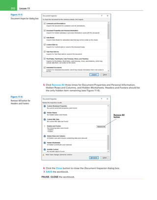 Lesson 11202
5. Click Remove All three times for Document Properties and Personal Information,
Hidden Rows and Columns, and Hidden Worksheets. Headers and Footers should be
the only hidden item remaining (see Figure 11-6).
Remove All
button
6. Click the Close button to close the Document Inspector dialog box.
7. SAVE the workbook.
PAUSE. CLOSE the workbook.
Figure 11-5
Document Inspector dialog box
Figure 11-6
Remove All button for
Headers and Footers
 