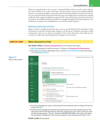 Securing Workbooks 203
When you opened the file in this exercise, it contained hidden columns as well as other informa-
tion that you didn’t want to share with others. You first created a copy of your original workbook
because it is not always possible to restore data that the Document Inspector removes. For that rea-
son, you removed sensitive information from the copy; the complete data is retained in the original
workbook. If the original workbook was protected, the copy would also be protected, and some of
the items in the workbook would not be able to be changed through the Document Inspector. You
would have to unprotect the workbook first to run the Document Inspector.
Marking a Document as Final
Before you share a workbook with other users, you can use the Mark as Final command to make
the document read-only and discourage changes to the document. Marking a document as final
communicates that you are sharing a completed version of the document, and it helps prevent
reviewers or readers from making inadvertent changes to the document.
STEP BY STEP	 Mark a Document as Final
GET READY. OPEN 11 Contoso Employee IDs from the files for this lesson.
1. SAVE the workbook in the Excel Lesson 11 folder as 11 Employee ID Final Solution.
2. Click the File tab and in Backstage view, click the Protect Workbook button (see Figure
11-7). Click Mark as Final.
3. An Excel message box opens, indicating that the workbook will be marked as final and
saved. Click OK.
4. Another Excel message box explains that the document has been marked as final. This
also means that the file has become read-only, meaning you can’t edit it unless you click
the Edit Anyway button. Click OK. Notice the MARKED AS FINAL information bar above
the worksheet. A Marked as Final icon also appears in the status bar (see Figure 11-8).
PAUSE. CLOSE the workbook.
Figure 11-7
Mark as Final command
 