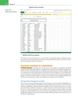 Lesson 11204
Marked as Final in worksheet
Marked as Final icon on status bar
The Mark as Final command is not a security feature. Anyone who opens a workbook that has
been marked as final can edit the document by removing the Mark as Final status from the docu-
ment by clicking the Edit Anyway button.
TRACKING CHANGES TO A WORKBOOK
Tracking changes is the ability to mark who makes what changes in a workbook. The ability
to track changes is especially helpful in a workbook that is shared and modified by multiple users.
When you turn on Track Changes, the workbook automatically becomes a shared workbook. You
can customize the Track Changes feature to track specific types of changes, you can allow the fea-
ture to be turned on and off at will by various users, or you can specify a password to protect the
changes. You also can decide whether to accept or reject changes to your original workbook data.
When you turn off change tracking, the workbook is no longer a shared workbook.
Turning Track Changes On and Off
You can turn on change tracking using the Track Changes command, the Share Workbook com-
mand, or the Protect and Share Workbook command (all located on the Review tab). The Protect
and Share Workbook command provides the highest level of security because you can add a
password. When workbooks are shared, it is often important to know what changes were made
by each user. The owner (creator) of the workbook can use change-tracking functions to manage
the data in a shared workbook. The owner can use the change history record to manage the shared
workbook by adding or removing users and resolving conflicting changes. In the next exercise, you
will learn to track changes.
Figure 11-8
Marked as Final indicators
 