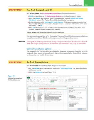 Securing Workbooks 205
STEP BY STEP	 Turn Track Changes On and Off
GET READY. OPEN the 11 Contoso Assignments workbook for this lesson.
1. SAVE the workbook as 11 Assignments Solution in the Excel Lesson 11 folder.
2. Click the Review tab, and then in the Changes group, click the Protect and Share
Workbook button. The Protect Shared Workbook dialog box opens.
3. In the dialog box, click Sharing with track changes. When you choose this option, the
Password text box becomes active. You can assign a password at this time, but it is not
necessary. Click OK.
4. Click OK when asked if you want to continue and save the workbook. You have now
marked the workbook to save tracked changes.
PAUSE. LEAVE the workbook open for the next exercise.
You can turn change tracking off by clicking the Unprotect Shared Workbook button, which was
named Protect and Share Workbook before you completed the preceding exercise.
Take Note Turning off Track Changes removes the change history and removes the shared status of the work-
book, but changes already shown in the document will remain until you accept or reject them.
Setting Track Change Options
The Advanced tab of the Share Workbook dialog box allows you to customize the shared use of the
workbook. These options are normally set by the workbook author before the workbook is shared.
In this exercise, you modify these options.
STEP BY STEP	 Set Track Change Options
GET READY. USE the workbook from the previous exercise.
1. On the Review tab, in the Changes group, click Share Workbook. The Share Workbook
dialog box opens.
2. Click the Advanced tab (see Figure 11-9).
Figure 11-9
Advanced tab in the Share
Workbook dialog box
 