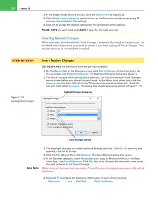 Lesson 11206
3. In the Keep change history for box, click the scroll arrow to display 35.
4. Click the Automatically every option button so the file automatically saves every 15
minutes (the default for this setting).
5. Click OK to accept the default settings for the remainder of the options.
PAUSE. SAVE the workbook and LEAVE it open for the next exercise.
Inserting Tracked Changes
When you open a shared workbook, Track Changes is automatically turned on. In most cases, the
workbook owner has entered a password to prevent a user from turning off Track Changes. Thus,
any text you type in the workbook is tracked.
STEP BY STEP	 Insert Tracked Changes
GET READY. USE the workbook from the previous exercise.
1. On the Review tab, in the Changes group, click Track Changes. In the drop-down list
that appears, click Highlight Changes. The Highlight Changes dialog box appears.
2. The Track changes while editing box is selected, but inactive because Track Changes
was activated when you shared the workbook. In the When drop-down box, click the
down arrow, and then click All. In the Who check box and drop-down list, check the
box and then select Everyone. The dialog box should appear as shown in Figure 11-10.
Track Changes options 
Highlight Changes dialog box
3. The Highlight changes on screen option is already selected. Click OK. If a warning box
appears, click OK to accept.
4. Click the File tab and then click Options. The Excel Options dialog box opens.
5. In the General category, under Personalize your copy of Microsoft Office, in the User
name box, type Luca Dellamore. Click OK. You have changed the document user name
that will be listed in the Track Changes.
Take Note Make a note of the name that you remove. You will restore the original user name at the end of
this lesson.
6. Click cell A14 and type the following information in each of the columns:
	 Dellamore	 Luca 	 File Clerk	 Redo mailboxes
Figure 11-10
Inserting tracked changes  
 
