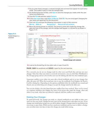 Securing Workbooks 207
7. As you enter these changes, a colored triangle and comment box appear for each entry
made. This makes it easy to view the changes later.
8. On the Quick Access Toolbar, click Save to save the changes you made under the user
name Luca Dellamore.
9. Click the File tab and then select Options.
10. In the User name box, type Billie Jo Murray. Click OK. You are once again changing the
user name and applying it to the document.
11. Click cell A15 and type the following information in each of the columns:
Murray	 Billie Jo 	 Receptionist	 Remove all old contacts
12. Move the mouse pointer to cell D15. The person’s name who made the change, the
date and time of the change, and the change itself appear in a ScreenTip as shown in
Figure 11-11.
Tracked change with comment
13. Look at the ScreenTips for the other cells in rows 14 and 15.
PAUSE. SAVE the workbook and LEAVE it open for the next exercise.
On a network, you do not see changes made by other users until both they and you save your
changes. Note that when you work in a network environment, you can click Share Workbook in
the Changes group and see a list of other users (on the Editing tab) who have the workbook open.
Sometimes conflicts occur when two users edit a shared workbook and try to save changes that
affect the same cell. When the second user tries to save the workbook, Excel displays the Resolve
Conflicts dialog box. Depending on the options established when the workbook was created and
shared, you can either keep your change or accept the change made by the other user.
You can also display a list that shows how past conflicts have been resolved. These can be viewed
on a separate worksheet that displays the name of the person who made the change, when and
where it was made, what data was deleted or replaced, and how conflicts were resolved.
Deleting Your Changes
As noted previously, the changes you make in a shared workbook are not visible to other users
until you save your work. Changes become a part of the change history only when you save. If you
change your mind before saving, you can edit or delete changes. Changes must be saved before you
can accept or reject them. When you have saved your workbook and you want to delete a change,
you can either enter new data or reject the change you made before saving.
Figure 11-11
Tracked changes in a
worksheet
 