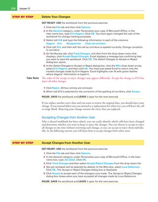 Lesson 11208
STEP BY STEP	 Delete Your Changes
GET READY. USE the workbook from the previous exercise.
1. Click the File tab and then click Options.
2. In the General category, under Personalize your copy of Microsoft Office, in the
User name box, type Erin Hagens. Click OK. You have again changed the user of the
workbook for change tracking purposes.
3. Select cell A16 and type the following information in each of the columns:
Hagens	 Erin 	 Receptionist	 Clean all corridors
4. Click cell D13, and then edit the cell so corridors is spelled correctly. Change corredors
to corridors.
5. On the Review tab, click Track Changes, and then from the drop-down menu that
displays, click Accept/Reject Changes. Excel displays a message box confirming that
you want to save the workbook. Click OK. The Select Changes to Accept or Reject
dialog box opens.
6. In the Select Changes to Accept or Reject dialog box, click the Who drop-down arrow,
select Erin Hagens, and then click OK. You have just asked Excel to return only the
tracked changes made by Erin Hagens. Excel highlights row 16 with green dashes
where Hagens’ information is typed in.
Take Note The order of the accept or reject changes may appear differently. Accept the change in D13 but
reject all other changes.
7. Click Reject. All four entries are removed.
8. When cell D13 is selected for the correction of the spelling of corridors, click Accept.
PAUSE. SAVE the workbook and LEAVE it open for the next exercise.
If you replace another user’s data and you want to restore the original data, you should reject your
change. If you instead delete text you entered as a replacement for other text, you will leave the cell
or range blank. Rejecting your change restores the entry that you replaced.
Accepting Changes from Another User
After a shared workbook has been edited, you can easily identify which cells have been changed
and determine whether you want to keep or reject the changes. You can choose to accept or reject
all changes at one time without reviewing each change, or you can accept or reject them individu-
ally. In the following exercise you will learn how to accept changes from other users.
STEP BY STEP	 Accept Changes from Another User
GET READY. USE the workbook from the previous exercise.
1. Click the File tab and then click Options.
2. In the General category, under Personalize your copy of Microsoft Office, in the User
name box, type Jim Giest. Click OK.
3. Click Track Changes and then select Accept/Reject Changes from the drop-down list.
4. Not yet reviewed will be selected by default. In the Who box, select Luca Dellamore.
Click OK. The Accept or Reject Changes dialog box is displayed.
5. Click Accept to accept each of the changes Luca made. The Accept or Reject Changes
dialog box closes when you have accepted all changes made by Luca Dellamore.
PAUSE. SAVE the workbook and LEAVE it open for the next exercise.
 