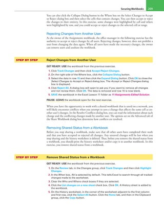 Securing Workbooks 209
You can also click the Collapse Dialog button in the Where box on the Select Changes to Accept
or Reject dialog box and then select the cells that contain changes. You can then accept or reject
the changes in their entirety. In this exercise, some changes were highlighted by cell and others
were highlighted by row, and you could accept or reject changes to the selected cell or range.
Rejecting Changes from Another User
As the owner of the Assignments workbook, the office manager in the following exercise has the
authority to accept or reject changes by all users. Rejecting changes, however, does not prohibit a
user from changing the data again. When all users have made the necessary changes, the owner
can remove users and unshare the workbook.
STEP BY STEP	 Reject Changes from Another User
GET READY. USE the workbook from the previous exercise.
1. Click Track Changes and then click Accept/Reject Changes.
2. On the right side of the Where box, click the Collapse Dialog button.
3. Select the data in row 15 and then click the Expand Dialog button. Click OK to close the
Select Changes to Accept or Reject dialog box. The Accept or Reject Changes dialog
box is displayed.
4. Click Reject All. A dialog box will open to ask you if you want to remove all changes
and not review them. Click OK. The data is removed and row 15 is now blank.
5. SAVE the workbook in the Excel Lesson 11 folder as 11 Assignments Edited Solution.
PAUSE. LEAVE the workbook open for the next exercise.
When you have the opportunity to work with a shared workbook that is saved on a network, you
will likely encounter conflicts when you attempt to save a change that affects the same cell as an-
other user’s changes. In the Resolve Conflicts dialog box, you can read the information about each
change and the conflicting changes made by another user. The options set on the Advanced tab of
the Share Workbook dialog box determine how conflicts are resolved.
Removing Shared Status from a Workbook
Before you stop sharing a workbook, make sure that all other users have completed their work
and that you have accepted or rejected all changes. Any unsaved changes will be lost when you
stop sharing and the history worksheet is deleted. Thus, before you remove the shared status from
a workbook, you should print the history worksheet and/or copy it to another workbook. In this
exercise, you remove shared status from a workbook.
STEP BY STEP	 Remove Shared Status from a Workbook
GET READY. USE the workbook from the previous exercise.
1. On the Review tab, in the Changes group, click Track Changes and then click Highlight
Changes.
2. In the When box, All is selected by default. This tells Excel to search through all tracked
changes made to the worksheet.
3. Clear the Who and Where check boxes if they are selected.
4. Click the List changes on a new sheet check box. Click OK. A History sheet is added to
the workbook.
5. On the History worksheet, in the corner of the worksheet adjacent to the first column
and first row, click the Select All button. Click the Home tab, and then in the Clipboard
group, click the Copy button.
 