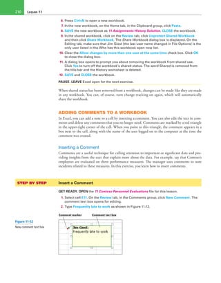 Lesson 11210
6. Press Ctrl+N to open a new workbook.
7. In the new workbook, on the Home tab, in the Clipboard group, click Paste.
8. SAVE the new workbook as 11 Assignments History Solution. CLOSE the workbook.
9. In the shared workbook, click on the Review tab, click Unprotect Shared Workbook
and then click Share Workbook. The Share Workbook dialog box is displayed. On the
Editing tab, make sure that Jim Giest (the last user name changed in File Options) is the
only user listed in the Who has this workbook open now list.
10. Clear the Allow changes by more than one user at the same time check box. Click OK
to close the dialog box.
11. A dialog box opens to prompt you about removing the workbook from shared use.
Click Yes to turn off the workbook’s shared status. The word Shared is removed from
the title bar and the History worksheet is deleted.
12. SAVE and CLOSE the workbook.
PAUSE. LEAVE Excel open for the next exercise.
When shared status has been removed from a workbook, changes can be made like they are made
in any workbook. You can, of course, turn change tracking on again, which will automatically
share the workbook.
ADDING COMMENTS TO A WORKBOOK
In Excel, you can add a note to a cell by inserting a comment. You can also edit the text in com-
ments and delete any comments that you no longer need. Comments are marked by a red triangle
in the upper-right corner of the cell. When you point to this triangle, the comment appears in a
box next to the cell, along with the name of the user logged on to the computer at the time the
comment was created.
Inserting a Comment
Comments are a useful technique for calling attention to important or significant data and pro-
viding insights from the user that explain more about the data. For example, say that Contoso’s
employees are evaluated on three performance measures. The manager uses comments to note
incidents related to these measures. In this exercise, you learn how to insert comments.
STEP BY STEP	 Insert a Comment
GET READY. OPEN the 11 Contoso Personnel Evaluations file for this lesson.
1. Select cell E11. On the Review tab, in the Comments group, click New Comment. The
comment text box opens for editing.
2. Type Frequently late to work as shown in Figure 11-12.
Comment marker Comment text box
Figure 11-12
New comment text box
 