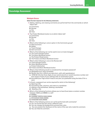 Securing Workbooks 213
Knowledge Assessment
Multiple Choice
Select the best response for the following statements.
1. Adding, deleting, and viewing comments are performed from the commands on which
ribbon tab?
a. Comments
b. Review
c. File
d. View
2. The Protect Workbook button is on which ribbon tab?
a. Comments
b. Review
c. File
d. View
3. Which of the following is not an option in the Comments group?
a. New Comment
b. Delete
c. Track Changes
d. Edit Comment
4. Which of the following can not be used to turn on track changes?
a. The Track Changes button
b. The Share Workbook button
c. The Protect Sheet button
d. The Protect and Share Workbook button
5. Which of the following is not on the Review tab?
a. Track Changes button
b. Share Workbook button
c. Protect Cells button
d. Protect and Share Workbook button
6. Which of the following would is considered the strongest password?
a. 02Feb2016 (your dog’s birthdate)
b. DenVer (the city in which you were born, with odd capitalization)
c.  679KrDj! (the last three digits of your social security or social insurance number and
first names of each of your siblings with an exclamation point)
d. BruinsO6 (your high school mascot and year you graduated using the letter O for a
zero)
7. In Excel, a password can not be required for which of the following?
a. Opening a file
b. Formatting cells, columns, and rows on a worksheet
c. Adding a new worksheet, deleting a worksheet
d.  Deleting a file
8. Which of the following functions allows you to have Excel place a random number
between 10000 and 99999 in a cell?
a. RAND()
b. RANDBETWEEN(10000,99999)
c. BYCHANCE(10000,99999)
d. RANDOM(10000,99999)
9. Which of the following actions can not be performed with comments?
a. You can format the text using a different color.
b. You can change the background comment box color.
c.  You can prevent the disclosure of the name of the user who made the comment.
d. You can hide the comment.
 
