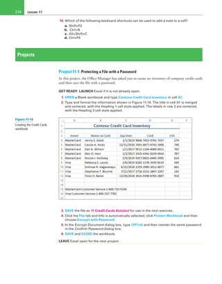 Lesson 11214
10. Which of the following keyboard shortcuts can be used to add a note to a cell?
a. Shift+F2
b.  Ctrl+N
c. Alt+Shift+C
d. Ctrl+F9
Projects
Project 11-1: Protecting a File with a Password
In this project, the Office Manager has asked you to create an inventory of company credit cards
and then save the file with a password.
GET READY. LAUNCH Excel if it is not already open.
1. OPEN a Blank workbook and type Contoso Credit Card Inventory in cell A1.
2. Type and format the information shown in Figure 11-14. The title in cell A1 is merged
and centered, with the Heading 1 cell style applied. The labels in row 3 are centered,
with the Heading 3 cell style applied.
3. SAVE the file as 11 Credit Cards Solution for use in the next exercise.
4. Click the File tab and Info is automatically selected; click Protect Workbook and then
choose Encrypt with Password.
5. In the Encrypt Document dialog box, type 11P1!s5 and then reenter the same password
in the Confirm Password dialog box.
6. SAVE and CLOSE the workbook.
LEAVE Excel open for the next project.
Figure 11-14
Creating the Credit Cards
workbook
 