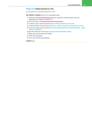 Securing Workbooks 215
Project 11-2: Adding Comments to a File
In this project, you will add comments to a file.
GET READY. LAUNCH Excel if it is not already open.
1. OPEN the 11 Credit Cards Solution file you created in the first project. Use the
password you created in Project 11-1.
2. SAVE the file as 11 Credit Cards Comments Solution.
3. In cell B4, type a new comment Initial E will be removed on next card.
4. In cell D9, type a new comment Card lost – need to cancel if not found by tomorrow.
5. In cell B12, type a new comment Yossi will be leaving at the end of the quarter – make
sure to cancel card.
6. Edit the comment in D9 to say Card lost and found [today’s date].
7. Make sure all comments are hidden.
8. PRINT the worksheet.
9. SAVE and CLOSE the workbook.
CLOSE Excel.
 