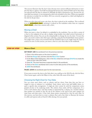 Lesson 12220
This exercise illustrates that the chart’s data selection must contain sufficient information to inter-
pret the data at a glance. Excel did not distinguish between the column B label and its data when
you selected only the data in column B. Although the label is formatted as text, because the col-
umn label was numeric, it was interpreted as data to be included in the chart. When you expanded
the selection to include the row labels, 2014 was correctly recognized as a label and displayed as
the title for the pie chart.
When you select data and create a pie chart, the chart is placed on the worksheet. This is referred
to as an embedded chart, meaning it is placed on the worksheet rather than on a separate
chart sheet, a sheet that contains only a chart.
Moving a Chart
When you insert a chart, by default it is embedded in the worksheet. You can click a corner of
a chart or the midpoint of any side to display sizing handles (two-sided vertical, horizontal, or
diagonal white arrows). You can use the sizing handles to change the size of a chart. To move the
chart, you need to click in the white space and drag, using the four-headed black mouse pointer.
You might want a chart to be reviewed with the worksheet data or you might want the chart to
stand on its own. In this exercise, you move a chart to a new chart sheet in the workbook.
STEP BY STEP	 Move a Chart
GET READY. USE the workbook from the previous exercise.
1. Click in the white space on the chart to select it.
2. Click the Design tab, and then click the Move Chart button.
3. In the Move Chart dialog box, click in the New sheet box and type 2014 Pie to create the
name of your new chart sheet.
4. Click OK. The chart becomes a separate sheet in the workbook.
5. Click on the Sales worksheet tab to return to the data portion of the workbook.
6. SAVE the workbook.
PAUSE. LEAVE the workbook open for the next exercise.
If you want to return the chart to the Sales sheet, you could go to the 2014 Pie tab, click the Move
Chart button again, and in the Object in box, select Sales (the name of the sheet).
Choosing the Right Chart for Your Data
You can create most charts, such as column and bar charts, from data that you have ar-
ranged in rows or columns in a worksheet. Some charts, such as pie and bubble charts, re-
quire a specific data arrangement. A single pie chart cannot be used for comparisons across
periods of time or for analyzing trends. The column chart works well for comparisons. In a
2-D or 3-D column chart, each data marker is represented by a column. In a stacked column,
data markers are stacked so that the top of the column is the total of the same category (or
time) from each data series. A line chart shows points connected by a line for each value. In
this exercise, you learn how to create a column chart and a line chart to illustrate the increase
in coffee and espresso sales at Fourth Coffee during a five-year period.
 