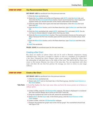 Creating Charts 223
STEP BY STEP	 Use Recommended Charts
GET READY. USE the workbook from the previous exercise.
1. Click the Sales worksheet tab.
2. Select the Year labels and Coffee and Espresso cells A2:F3, click the Insert tab, and
then click the Recommended Charts button. Excel recommends four chart types and
explains when you should use each of the charts underneath the example.
3. Click the other three chart types and read each description. Click the Line chart and
then click OK.
4. Click the Move Chart button, and in the New sheet box, type Coffee Line and then click
OK.
5. Click the Sales worksheet tab, select A2:F2, hold down Ctrl, and select A8:F8. You do
not have to choose adjacent ranges when charting your data.
6. Click the Recommended Charts button. The recommended choices are the same as in
Step 2 because the first row includes years and the second row includes values. Click
OK.
7. Click the Move Chart button, and in the New sheet box, type Total Line and then click
OK.
8. SAVE the workbook.
PAUSE. LEAVE the workbook open for the next exercise.
Creating a Bar Chart
Bar charts are similar to column charts and can be used to illustrate comparisons among
individual items. Data that is arranged in columns or rows on a worksheet can be plotted in
a bar chart. Clustered bar charts compare values across categories. Stacked bar charts show
the relationship of individual items to the whole of that item. The side-by-side bar charts you
create in this exercise illustrate two views of the same data. You can experiment with chart
types and select the one that best portrays the message you want to convey to your target
audience.
STEP BY STEP	 Create a Bar Chart
GET READY. USE the workbook from the previous exercise.
1. Click the Sales worksheet tab.
2. Select cells A2:F7 and on the Insert tab, in the Charts group, click the Insert Column or
Bar Chart button.
Take Note A ScreenTip displays the chart type name when you hover the mouse pointer on its button or
subtype option.
3. Under 3-D Bar, click the 3-D Clustered Bar subtype. The data is displayed in a clustered
bar chart and the Design tab is active on the Chart Tools tab.
4. Drag the clustered bar chart to the left, below the worksheet data.
5. Select A2:F7. On the Insert tab, in the Charts group, click the Insert Column or Bar
Chart button.
6. Under 3-D Bar, click the 3-D Stacked Bar subtype.
7. Position the stacked bar graph next to the 3-D bar graph. Your worksheet should look
like Figure 12-6.
 